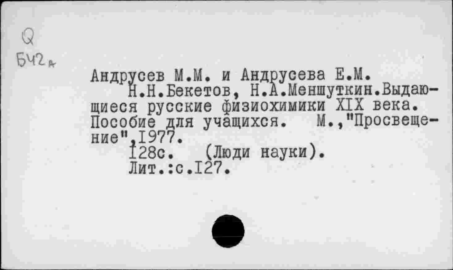 ﻿642»
Андрусев М.М. и Андрусева Е.М.
Н.Н.Бекетов, Н.А.Меншуткин.Выдающиеся русские физиохимики XIX века. Пособие для учащихся. М.,”Просвеще-ние”,1977.
128с. (Люди науки).
Лит.:с.127.